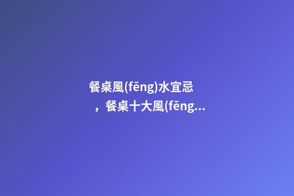 餐桌風(fēng)水宜忌，餐桌十大風(fēng)水講究